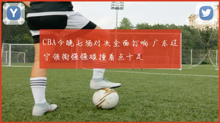 CBA今晚七场对决全面打响 广东辽宁领衔强强碰撞看点十足