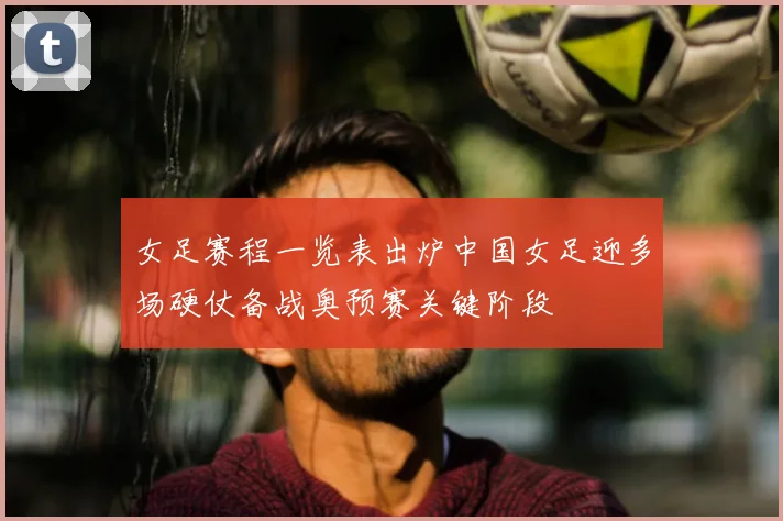 女足赛程一览表出炉中国女足迎多场硬仗备战奥预赛关键阶段