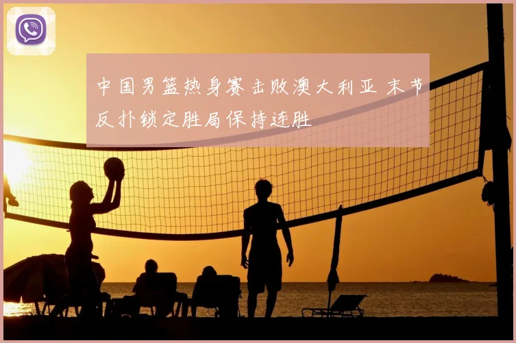 中国男篮热身赛击败澳大利亚 末节反扑锁定胜局保持连胜