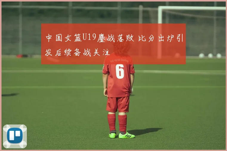 中国女篮U19鏖战落败 比分出炉引发后续备战关注