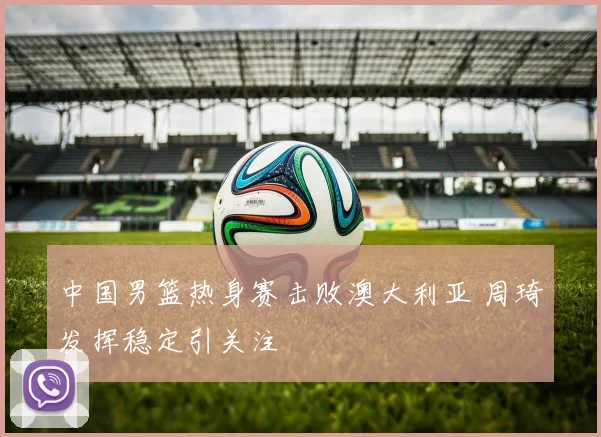 中国男篮热身赛击败澳大利亚 周琦发挥稳定引关注