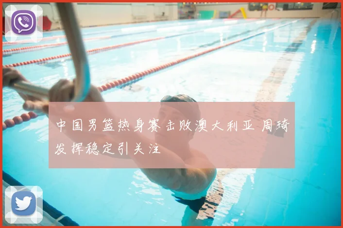 中国男篮热身赛击败澳大利亚 周琦发挥稳定引关注