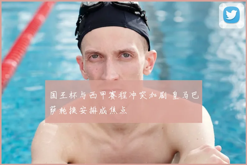 国王杯与西甲赛程冲突加剧 皇马巴萨轮换安排成焦点