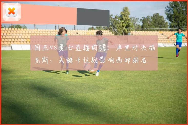 国王vs勇士直播前瞻：库里对决福克斯，关键卡位战影响西部排名