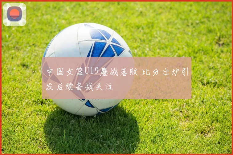 中国女篮U19鏖战落败 比分出炉引发后续备战关注