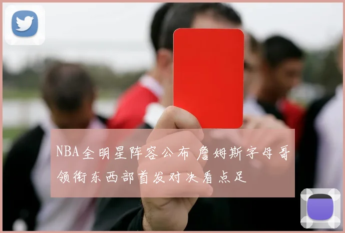 NBA全明星阵容公布 詹姆斯字母哥领衔东西部首发对决看点足