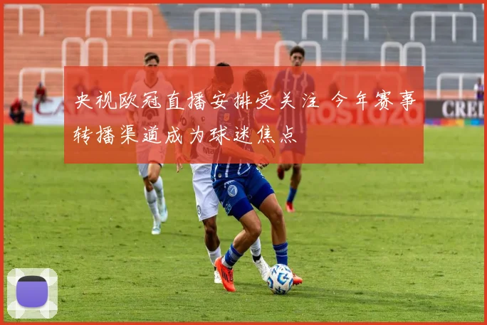央视欧冠直播安排受关注 今年赛事转播渠道成为球迷焦点