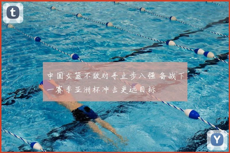 中国女篮不敌对手止步八强 备战下一赛季亚洲杯冲击更远目标