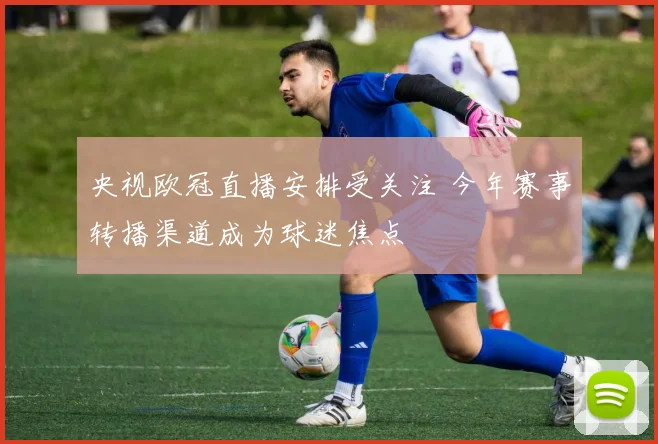 央视欧冠直播安排受关注 今年赛事转播渠道成为球迷焦点